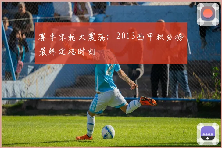 赛季末轮大震荡：2013西甲积分榜最终定格时刻