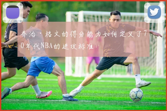 乔治·格文的得分能力如何定义了70年代NBA的进攻标准