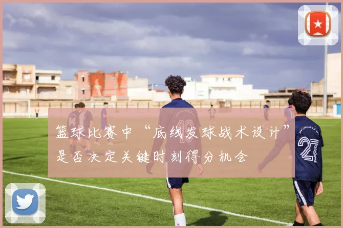 篮球比赛中“底线发球战术设计”是否决定关键时刻得分机会